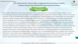 Customer Success Updates
IT Shades
Engage & Enable
NICE Actimize Selected by Taiwan’s Chailease to Implement End-to-End Anti-Money Laundering
Compliance Program To Drive Operation Effectiveness and Increase Proficiency
For any queries, Please write to marketing@itshades.com
56
NICE Actimize, a NICE business and the leader in Autonomous Financial Crime Management, has been selected by Chailease Holding Co. Ltd., an
international leader in leasing and professional financial services, to implement an end-to-end anti-money laundering compliance platform for its growing
organization. To meet its operational needs as it expands its international markets, Chailease will utilize industry-leading solutions from NICE Actimize’s
Autonomous Anti-Money laundering portfolio including Suspicious Activity Monitoring, Customer Due Diligence and Watchlist Filtering solutions.
Chailease will initially launch NICE Actimize’s anti-money laundering solutions from its Taiwan-based headquarters. Working with NICE Actimize’s
experienced professional services team, Chailease will adopt NICE Actimize’s anti-money laundering portfolio to drive productivity, increase efficiency
and cut investigation times through the utilization of advanced analytics and machine-learning technologies. Chailease said its investment in advanced
anti-money laundering technology will enable the company to improve its operation’s effectiveness and efficiency while achieving greater confidence from
its ever-growing base of financial services customers. Chailease will rely on several core components of NICE Actimize’s Autonomous AML suite to
modernize its AML program. Among these are its Customer Due Diligence (CDD) solution, which manages customer risk rating throughout the entire
customer lifecycle for onboarding and ongoing monitoring. Additionally, the firm will be implementing NICE Actimize’s Suspicious Activity Monitoring
(SAM) solution, which combines machine learning analytics with industry red-flags for laser-accurate detection. The SAM solution utilizes intelligent
automation to virtually eliminate costly manual data gathering tasks, thereby increasing team productivity and reducing investigation time. NICE
Actimize’s Watch List Filtering (WLF) solution rounds out Chailease’s program by providing screening for sanctions and PEPs.
Description
 