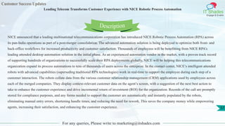 Customer Success Updates
IT Shades
Engage & Enable
Leading Telecom Transforms Customer Experience with NICE Robotic Process Automation
For any queries, Please write to marketing@itshades.com
57
NICE announced that a leading multinational telecommunications corporation has introduced NICE Robotic Process Automation (RPA) across
its pan-India operations as part of a post-merger consolidation. The advanced automation solution is being deployed to optimize both front- and
back-office workflows for increased productivity and customer satisfaction. Thousands of employees will be benefitting from NICE RPA’s
leading attended desktop automation solution in the initial phase. As an experienced automation vendor in the market, with a proven track record
of supporting hundreds of organizations to successfully scale their RPA deployments globally, NICE will be helping this telecommunications
organization expand its process automations to tens of thousands of users across the enterprise. In the contact center, NICE’s intelligent attended
robots with advanced capabilities (superseding traditional RPA technologies) work in real-time to support the employee during each step of a
customer interaction. The robots collate data from the various customer relationship management (CRM) applications used by employees across
each of the merged companies. They display context-relevant customer data on the agent’s screen, with a suggestion of the next best action to
take to enhance the customer experience and drive incremental return of investment (ROI) for the organization. Records of the call are promptly
stored for compliance purposes, and any forms needed to support the customer are automatically and instantly populated by the robots,
eliminating manual entry errors, shortening handle times, and reducing the need for rework. This saves the company money while empowering
agents, increasing their satisfaction, and enhancing the customer experience.
Description
 