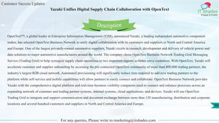 Customer Success Updates
IT Shades
Engage & Enable
Yazaki Unifies Digital Supply Chain Collaboration with OpenText
For any queries, Please write to marketing@itshades.com
58
OpenText™, a global leader in Enterprise Information Management (EIM), announced Yazaki, a leading independent automotive component
maker, has selected OpenText Business Network to unify digital collaboration with its customers and suppliers in North and Central America
and Europe. One of the largest privately-owned automotive suppliers, Yazaki excels in research, development and delivery of vehicle power and
data solutions to major automotive manufacturers around the world. The company chose OpenText Business Network Trading Grid Messaging
Service (Trading Grid) to help synergize supply chain operations in two important regions to better serve customers. With OpenText, Yazaki will
accelerate customer and supplier onboarding by accessing the pre-connected OpenText community of more than 800,000 trading partners, the
industry’s largest B2B cloud network. Automated provisioning will significantly reduce time required to add new trading partners to the
platform while self-service and mobile capabilities will allow partners to easily connect and collaborate. OpenText Business Network provides
Yazaki with the comprehensive digital platform and real-time business visibility companies need to connect and enhance processes across an
expanding network of customer and trading partner systems, internal systems, cloud applications, and devices. Yazaki will use OpenText
Trading Grid to integrate and support communication and document exchange between more than 120 manufacturing, distribution and corporate
locations and several hundred customers and suppliers in North and Central America and Europe.
Description
 