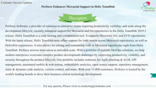 Customer Success Updates
IT Shades
Engage & Enable
Perforce Enhances Mercurial Support in Helix TeamHub
For any queries, Please write to marketing@itshades.com
59
Perforce Software, a provider of solutions to enterprise teams requiring productivity, visibility, and scale along the
development lifecycle, recently enhanced support for Mercurial and Git repositories in the Helix TeamHub 2019.3
release. Helix TeamHub is a code hosting and collaboration tool. It supports Mercurial, Git, and SVN repositories.
With the latest release, Helix TeamHub now offers support for code search across Mercurial repositories, as well as
Helix4Git repositories. It also allows for editing and committing code in Mercurial repositories right from Helix
TeamHub. Perforce powers innovation at unrivaled scale. With a portfolio of scalable DevOps solutions, we help
modern enterprises overcome complex product development challenges by improving productivity, visibility, and
security throughout the product lifecycle. Our portfolio includes solutions for Agile planning & ALM, API
management, automated mobile & web testing, embeddable analytics, open source support, repository management,
static & dynamic code analysis, version control, and more. With over 15,000 customers, Perforce is trusted by the
world's leading brands to drive their business critical technology development.
Description
 