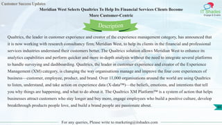 Customer Success Updates
IT Shades
Engage & Enable
Meridian West Selects Qualtrics To Help Its Financial Services Clients Become
More Customer-Centric
For any queries, Please write to marketing@itshades.com
60
Qualtrics, the leader in customer experience and creator of the experience management category, has announced that
it is now working with research consultancy firm, Meridian West, to help its clients in the financial and professional
services industries understand their customers better. The Qualtrics solution allows Meridian West to enhance its
analytics capabilities and perform quicker and more in-depth analysis without the need to integrate several platforms
to handle surveying and dashboarding. Qualtrics, the leader in customer experience and creator of the Experience
Management (XM) category, is changing the way organisations manage and improve the four core experiences of
business––customer, employee, product, and brand. Over 11,000 organisations around the world are using Qualtrics
to listen, understand, and take action on experience data (X-data™)––the beliefs, emotions, and intentions that tell
you why things are happening, and what to do about it. The Qualtrics XM Platform™ is a system of action that helps
businesses attract customers who stay longer and buy more, engage employees who build a positive culture, develop
breakthrough products people love, and build a brand people are passionate about.
Description
 