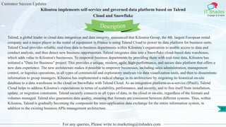 Customer Success Updates
IT Shades
Engage & Enable
Kiloutou implements self-service and governed data platform based on Talend
Cloud and Snowflake
For any queries, Please write to marketing@itshades.com
61
Talend, a global leader in cloud data integration and data integrity, announced that Kiloutou Group, the 4th largest European rental
company and a major player in the rental of equipment in France is using Talend Cloud to power its data platform for business units.
Talend Cloud provides reliable, real-time data to business departments within Kiloutou’s organization to enable access to data and
conduct analysis, and thus detect new business opportunities. Talend integrates data into a Snowflake cloud-based data warehouse,
which adds value to Kiloutou's businesses. To empower business departments by providing them with real-time data, Kiloutou has
initiated a "Data for Business" project. This provides a unique, modern, agile, high-performance, and secure data platform that offers a
new data experience. The new architecture makes it possible to empower businesses, including sales administration, management
control, or logistics operations, in all types of commercial and exploratory analyses via data visualization tools, and then to disseminate
information to group managers. Kiloutou has implemented a radical change in its architecture by migrating its historical on-site
database to a data warehouse in the cloud on Snowflake with Talend Cloud. As an integration platform-as-a-service (IPaaS), Talend
Cloud helps to address Kiloutou's expectations in terms of scalability, performance, and security, and to free itself from installation,
update, or migration constraints. Talend securely connects to all types of data, in the cloud or on-site, regardless of the formats and
volumes managed. Talend also guarantees data quality, ensuring that formats are consistent between different systems. Thus, within
Kiloutou, Talend is gradually becoming the component for inter-application data exchange for the entire information system, in
addition to the existing business APIs management architecture.
Description
 