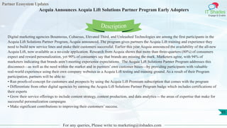 Partner Ecosystem Updates
IT Shades
Engage & Enable
Acquia Announces Acquia Lift Solutions Partner Program Early Adopters
For any queries, Please write to marketing@itshades.com
65
Digital marketing agencies Bounteous, Cohaesus, Elevated Third, and Unleashed Technologies are among the first participants in the
Acquia Lift Solutions Partner Program, Acquia announced. The program gives partners the Acquia Lift training and experience they
need to build new service lines and make their customers successful. Earlier this year Acquia announced the availability of the all-new
Acquia Lift, now available as a no-code application. Research from Acquia shows that more than three-quarters (80%) of consumers
expect and reward personalization, yet 90% of consumers say that brands are missing the mark. Marketers agree, with 94% of
marketers indicating that brands aren’t meeting experience expectations. The Acquia Lift Solutions Partner Program addresses this
disconnect—as well as the need within the market and in partners’ own customer bases—by providing participants with valuable
real-world experience using their own company websites as a Acquia Lift testing and training ground. As a result of their Program
participation, partners will be able to:
• Run proofs-of-concept for customers and prospects by using the Acquia Lift Premium subscription that comes with the program
• Differentiate from other digital agencies by earning the Acquia Lift Solutions Partner Program badge which includes certifications of
their experts
• Grow their service offerings to include content strategy, content production, and data analytics -- the areas of expertise that make for
successful personalization campaigns
• Make significant contributions to improving their customers’ success.
Description
 