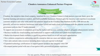 Partner Ecosystem Updates
IT Shades
Engage & Enable
Cloudera Announces Enhanced Partner Program
For any queries, Please write to marketing@itshades.com
68
Cloudera, the enterprise data cloud company, launched the new Cloudera Connect to help partners innovate faster, grow the
machine learning and analytics markets, and build profitable businesses. Partners gain the resources and expertise to accelerate
customer adoption and value with end-to-end solutions based on the Cloudera Data Platform (CDP). CDP delivers the
powerful, self-service analytics businesses want across hybrid and multi-cloud environments with the granular security and
governance policies that IT leaders demand.
To support our ecosystem of companies growing the market and increase customer adoption, program enhancements include:
• Business models for cloud reselling and enablement to support multi-cloud and hybrid cloud deployments
• Market development funds available to qualifying partners based on co-sell and resell opportunities
• New solution competencies addressing specific enterprise data use cases and industry needs
• New sales and pre-sales resources including demo tools and regional workshops
• Expanded technology certifications to support partner products that integrate with CDP
• Revamped partner portal with ease of navigation and a personalized partner experience
Description
 