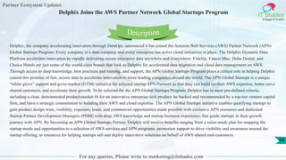 Partner Ecosystem Updates
IT Shades
Engage & Enable
Delphix Joins the AWS Partner Network Global Startups Program
For any queries, Please write to marketing@itshades.com
69
Delphix, the company accelerating innovation through DataOps, announced it has joined the Amazon Web Services (AWS) Partner Network (APN)
Global Startups Program. Every company is a data company and every enterprise has active cloud initiatives in place. The Delphix Dynamic Data
Platform accelerates innovation by rapidly delivering secure enterprise data anywhere and everywhere. Fidelity, Fannie Mae, Delta Dental, and
Choice Hotels are just some of the world-class brands that look to Delphix for accelerated data migration and cloud data management on AWS.
Through access to deep knowledge, best practices and training, and support, the APN Global Startups Program plays a critical role in helping Delphix
extend this promise of fast, secure data to accelerate innovation to more leading companies around the world. The APN Global Startups is a unique
“white glove” support and go-to-market (GTM) initiative for selected startup APN Partners so that they can build on their AWS expertise, better serve
shared customers, and accelerate their growth. To be selected for the APN Global Startups Program, Delphix has to meet pre-defined criteria,
including a clear, demonstrated product-market fit for an innovative enterprise tech product, be backed and recommended by a top-tier venture capital
firm, and have a strategic commitment to building their AWS and cloud expertise. The APN Global Startups initiative enables qualifying startups to
gain product design wins, visibility, exposure, leads, and commercial opportunities made possible with exclusive APN resources and dedicated
Startup Partner Development Managers (PDM) with deep AWS knowledge and startup business experience, that guide startups in their growth
journey with APN. By becoming an APN Global Startups Partner, Delphix will receive benefits ranging from a tailor-made plan for mapping the
startup needs and opportunities to a selection of AWS services and APN programs, promotion support to drive visibility and awareness around the
startup offering, to resources for helping startups sell and deploy innovative solutions on behalf of AWS shared end-customers.
Description
 