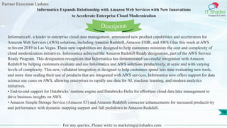 Partner Ecosystem Updates
IT Shades
Engage & Enable
Informatica Expands Relationship with Amazon Web Services with New Innovations
to Accelerate Enterprise Cloud Modernization
For any queries, Please write to marketing@itshades.com
70
Informatica®, a leader in enterprise cloud data management, announced new product capabilities and accelerators for
Amazon Web Services (AWS) solutions, including Amazon Redshift, Amazon EMR, and AWS Glue this week at AWS
re:Invent 2019 in Las Vegas. These new capabilities are designed to help customers minimize the cost and complexity of
cloud modernization initiatives. Informatica achieved the Amazon Redshift Ready designation, part of the AWS Service
Ready Program. This designation recognizes that Informatica has demonstrated successful integration with Amazon
Redshift by helping customers evaluate and use Informatica and AWS solutions productively, at scale and with varying
levels of complexity. This new, validated integration is designed to help customers spend less time evaluating new tools,
and more time scaling their use of products that are integrated with AWS services. Informatica now offers support for data
science use cases on AWS, allowing enterprises to rapidly use data for AI, machine learning, and modern analytics
initiatives.
• End-to-end support for Databricks’ runtime engine and Databricks Delta for effortless cloud data lake management to
drive business insights on AWS.
• Amazon Simple Storage Service (Amazon S3) and Amazon Redshift connector enhancements for increased productivity
and performance with dynamic mapping support and full pushdown to Amazon Redshift.
Description
 