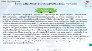 Partner Ecosystem Updates
IT Shades
Engage & Enable
Infoworks and Tech Mahindra Team to Power Data-Driven Business Transformation
For any queries, Please write to marketing@itshades.com
71
Infoworks.io, the leader in Enterprise Data Operations and Orchestration (EDO2) systems, announced a partnership with
Tech Mahindra Ltd., a leading provider of digital transformation, consulting and business reengineering services and
solutions. Tech Mahindra has formed a Center of Excellence (COE) for Infoworks’ DataFoundry EDO2 system to provide
scalable and affordable professional services in support of joint customer digital transformations. In addition to delivering
customized professional services through the COE, Tech Mahindra is actively integrating DataFoundry into their sales
process, utilizing DataFoundry as a key technology differentiator for automating development and orchestration of data
projects at scale, greatly accelerating the creation and implementation of analytics use cases that deliver critical business
insights. The complexity traditionally involved with launching data and analytics use cases has been a significant barrier to
widespread adoption. The partnership between Infoworks and Tech Mahindra removes the complexity associated with big
data analytics deployments and greatly accelerates agile business decision-making in support of enterprise digital
transformation activities. DataFoundry offers a highly automated environment to help customers quickly develop and iterate
analytics use cases and accelerate time to insight. The EDO2 system eliminates the need for hand-coding data ingestion,
data pipelines and workflows, while providing the built-in lineage, monitoring, auditability and governance required for
enterprise data operations and orchestration.
Description
 