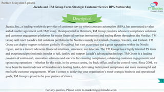 Partner Ecosystem Updates
IT Shades
Engage & Enable
Jacada and TM Group Form Strategic Customer Service RPA Partnership
For any queries, Please write to marketing@itshades.com
72
Jacada, Inc., a leading worldwide provider of customer service robotic process automation (RPA), has announced a value
added reseller agreement with TM Group. Headquartered in Denmark, TM Group provides advanced compliance solutions
and customer engagement platforms for major financial services institutions and trading floors throughout the Nordics. TM
Group will resell Jacada’s full solutions portfolio in the Nordics namely in Denmark, Norway, Sweden, and Finland. TM
Group can deploy support solutions globally if required, has vast experience and a great reputation within the Nordic
region, and is a trusted adviserin financial intuitions, insurance, and telecom. The TM Group has a highly talented PS team
and experienced professionals inorder to sell, deploy and support Jacada’s advanced technology. TM Group is a leading
provider of end-to-end, innovative solutions and services for ensuring compliance, enhancing customer engagements, and
optimising operations – whether for the trade, in the contact centre, the back office, and in the control room. Since 2001, we
have been the trusted advisor of Scandinavia’s leading banks, delivering bullet proof compliance and more meaningful and
profitable customer engagements. When it comes to achieving your organisation’s most strategic business and operational
goals, TM Group is proud to be your partner of choice.
Description
 
