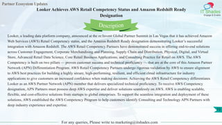 Partner Ecosystem Updates
IT Shades
Engage & Enable
Looker Achieves AWS Retail Competency Status and Amazon Redshift Ready
Designation
For any queries, Please write to marketing@itshades.com
73
Looker, a leading data platform company, announced at the re:Invent Global Partner Summit in Las Vegas that it has achieved Amazon
Web Services (AWS) Retail Competency status, and the Amazon Redshift Ready designation demonstrating Looker’s successful
integration with Amazon Redshift. The AWS Retail Competency Partners have demonstrated success in offering end-to-end solutions
across Customer Engagement, Corporate Merchandising and Planning, Supply Chain and Distribution, Physical, Digital, and Virtual
Store, Advanced Retail Data Science, Core Retail Business Applications, and Consulting Practice for Retail on AWS. The AWS
Competency is built on two pillars — proven customer success and technical proficiency — that are at the core of this Amazon Partner
Network (APN) Differentiation Program. AWS Retail Competency Partners undergo rigorous validation by AWS to ensure alignment
to AWS best practices for building a highly secure, high-performing, resilient, and efficient cloud infrastructure for industry
applications to give customers an increased confidence when making decisions. Achieving the AWS Retail Competency differentiates
Looker as an AWS Partner Network (APN) member that delivers specialized technical proficiency. To receive AWS Competency
designation, APN Partners must possess deep AWS expertise and deliver solutions seamlessly on AWS. AWS is enabling scalable,
flexible, and cost-effective solutions from startups to global enterprises. To support the seamless integration and deployment of these
solutions, AWS established the AWS Competency Program to help customers identify Consulting and Technology APN Partners with
deep industry experience and expertise.
Description
 