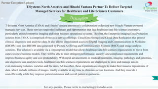 Partner Ecosystem Updates
IT Shades
Engage & Enable
T-Systems North America and Hitachi Vantara Partner To Deliver Targeted
Managed Services for Healthcare and Life Sciences Customers
For any queries, Please write to marketing@itshades.com
75
T-Systems North America (TSNA) and Hitachi Vantara announced a collaboration to develop new Hitachi Vantara-powered
managed services. These services target the challenges and opportunities that face healthcare and life sciences customers,
particularly around enterprise imaging and other business operational systems. The first, the Enterprise Imaging Data Protection
solution from TSNA, is comprised of two as-a-service offerings: Cloud Data Storage and Cloud Data Replication that protect
clinical, diagnostic and analytics data. It also allows consolidated access to Digital Imaging and Communications in Medicine
(DICOM) and non-DICOM data generated by Picture Archiving and Communication Systems (PACS) and image analysis
solutions. The solution is available via a consumption model that allows healthcare and life sciences organizations to move from
capex to opex business models. They will be able to meet stringent performance, security and compliance requirements and
improve business agility and cost predictability. With rapid advancements in medical treatments, imaging, pathology and genomics,
and diagnostic and analytics tools, healthcare and life sciences organizations are challenged to store and manage data in
ever-increasing volumes, varieties and file sizes. All too often, these organizations struggle to make their massive repositories of
data, which include millions of images, readily available at any time to clinicians across locations. And they must do it
cost-efficiently while they improve patient outcomes and overall patient experiences.
Description
 