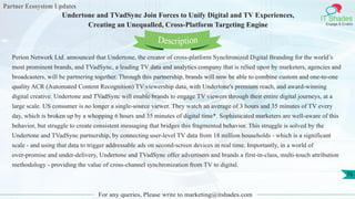 Partner Ecosystem Updates
IT Shades
Engage & Enable
Undertone and TVadSync Join Forces to Unify Digital and TV Experiences,
Creating an Unequalled, Cross-Platform Targeting Engine
For any queries, Please write to marketing@itshades.com
76
Perion Network Ltd. announced that Undertone, the creator of cross-platform Synchronized Digital Branding for the world’s
most prominent brands, and TVadSync, a leading TV data and analytics company that is relied upon by marketers, agencies and
broadcasters, will be partnering together. Through this partnership, brands will now be able to combine custom and one-to-one
quality ACR (Automated Content Recognition) TV viewership data, with Undertone's premium reach, and award-winning
digital creative. Undertone and TVadSync will enable brands to engage TV viewers through their entire digital journeys, at a
large scale. US consumer is no longer a single-source viewer. They watch an average of 3 hours and 35 minutes of TV every
day, which is broken up by a whopping 6 hours and 35 minutes of digital time*. Sophisticated marketers are well-aware of this
behavior, but struggle to create consistent messaging that bridges this fragmented behavior. This struggle is solved by the
Undertone and TVadSync partnership, by connecting user-level TV data from 18 million households - which is a significant
scale - and using that data to trigger addressable ads on second-screen devices in real time. Importantly, in a world of
over-promise and under-delivery, Undertone and TVadSync offer advertisers and brands a first-in-class, multi-touch attribution
methodology - providing the value of cross-channel synchronization from TV to digital.
Description
 