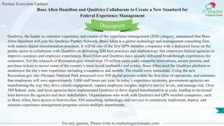 Partner Ecosystem Updates
IT Shades
Engage & Enable
Booz Allen Hamilton and Qualtrics Collaborate to Create a New Standard for
Federal Experience Management
For any queries, Please write to marketing@itshades.com
77
Qualtrics, the leader in customer experience and creator of the experience management (XM) category, announced that Booz
Allen Hamilton will join the Qualtrics Partner Network. Booz Allen is a global technology and management consulting firm
with mature digital transformation practices. It will be one of the first QPN member companies with a dedicated focus on the
public sector to collaborate with Qualtrics on delivering XM best practices and methodology that empowers federal agencies to
improve customer and employee experiences. Booz Allen and Qualtrics have already delivered breakthrough experiences for
customers. For the relaunch of Recreation.gov, where over 19 million users make campsite reservations, secure permits, and
purchase tickets to access some of the country’s most loved landmarks and events, Booz Allen used the Qualtrics platform to
modernize the site’s user experience including e-commerce and mobile. The results were immediate. Using the new
Recreation.gov site, Olympic National Park processed over 930 digital permits within the first hour of operations, and estimates
that employees will save approximately 5,000 staff hours per year. In today’s experience economy, government agencies are
transforming the way they drive citizen engagement, capture employee insights, improve service levels, and manage risk. Over
380 federal, state, and local agencies have implemented Qualtrics to drive digital transformation at scale, leading to increased
trust between the agencies and their stakeholders. Organizations who work with Qualtrics and QPN member companies, such
as Booz Allen, have access to best-in-class XM consulting, technology, and services to seamlessly implement, deploy, and
measure experience management programs across multiple departments.
Description
 