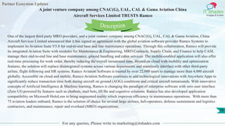 Partner Ecosystem Updates
IT Shades
Engage & Enable
A joint venture company among CNAC(G), UAL, CAL & Gama Aviation China
Aircraft Services Limited TRUSTS Ramco
For any queries, Please write to marketing@itshades.com
79
One of the largest third party MRO providers, and a joint venture company among CNAC(G), UAL, CAL & Gama Aviation, China
Aircraft Services Limited announced that it has signed an agreement with the global aviation software provider Ramco Systems to
implement its Aviation Suite V5.8 for end-to-end base and line maintenance operations. Through this collaboration, Ramco will provide
its integrated Aviation Suite with modules for Maintenance & Engineering, MRO Contracts, Supply Chain, and Finance to help CASL
manage their end-to-end line and base maintenance, ground handling and cabin services. The mobile-enabled application will also offer
real-time processing for work order, thereby reducing the overall turnaround time. Hosted on cloud with mobility and optimization
features, the solution will replace disintegrated systems across various departments and seamlessly interface with other third-party
airline, flight following and HR systems. Ramco Aviation Software is trusted by over 22,000 users to manage more than 4,000 aircraft
globally. Accessible on cloud and mobile, Ramco Aviation Software continues to add technological innovations with Anywhere Apps to
significantly reduce transaction time both during aircraft on ground (AOG) conditions and critical aircraft turnarounds. With innovative
concepts of Artificial Intelligence & Machine learning, Ramco is changing the paradigm of enterprise software with zero user interface
(Zero UI) powered by features such as chatbots, mail bots, HUBs and cognitive solutions. Ramco has also developed application
compatibility on Microsoft HoloLens to bring augmented reality which improves efficiency in maintenance operations. With more than
75 aviation leaders onboard, Ramco is the solution of choice for several large airlines, heli-operators, defense sustainment and logistics
contractors, and maintenance, repair and overhaul (MRO) organizations.
Description
 