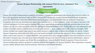 Partner Ecosystem Updates
IT Shades
Engage & Enable
Sisense Deepens Relationship with Amazon Web Services, Announces New
Agreements
For any queries, Please write to marketing@itshades.com
80
Sisense, the world’s leading analytics platform for builders, expanded its relationship with Amazon Web Services (AWS) via
three new agreements announced today at AWS re:Invent 2019. Sisense has secured Amazon Redshift Ready designation,
joined the AWS Partners Network (APN) Global Startup Program, and achieved AWS Data & Analytics Competency.
Companies of all sizes are becoming more data-centric and data-savvy. As the complexity of data and analysis increases with
artificial intelligence (AI) and machine learning (ML), these organizations are adopting tools and platforms that elevate their
builders, giving rise to data specialists while also offering flexibility for business users. Sisense offers the only independent and
modern cloud data analytics platform that covers the entire process — from complex data to ML to business insights. With
Sisense, builders can simplify data analysis and embed interactive analytic apps to democratize insights for anyone. Further,
Sisense’s deepening relationship with AWS across the board can rapidly accelerate data literacy for these companies. Sisense
offers a native data connector to Amazon Redshift, a fast and powerful, fully managed petabyte-scale data warehouse service in
the cloud. Customers may store data in an Amazon Redshift and query this data in Sisense to optimize performance, improve
cost control, and deliver greater ease of use. By securing the new Amazon Redshift Ready designation, Sisense has shown
success building data analytics products to empower builders that integrate with Amazon Redshift. Most importantly, customers
can now further optimize their cloud investments with Sisense and Amazon Redshift.
Description
 