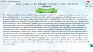 Partner Ecosystem Updates
IT Shades
Engage & Enable
Yonder Leverages Snowflake And Zepl To Give Brands A Foundation Of Authentic
Intelligence
For any queries, Please write to marketing@itshades.com
81
Snowflake, the cloud data platform, and Zepl, the data science platform built for the cloud, announced that joint customer Yonder uses
their combined technology to shorten time-to-value for their entire machine learning pipeline, which helps customers access timely
actionable insights about online activity related to their brands. With Snowflake and Zepl, Yonder has broken down internal barriers to
data access and increased research cycle productivity by 4x, enabling the Yonder data science and engineering teams to quickly iterate
and get new features into the product faster. Yonder is a fast-growing authentic internet company on a mission to give the online world
the same amount of cultural context as the offline world. Using artificial intelligence and machine learning, Yonder identifies the
groups and narratives that drive online conversations, helping organizations determine which matter most and least and creating the
confidence to act. Yonder has helped identify Russia’s campaign to influence the 2016 presidential election, uncovered inauthentic
behavior on user-generated content sites like Rotten Tomatoes, and helped Fortune 500 brands contextualize and understand factions
and narratives on public social media platforms like Twitter and Facebook. Snowflake’s cloud data platform provides organizations of
all sizes the ability to be data driven by offering the power of big data platforms with the elasticity of the cloud, values that are critical
to Yonder’s business. Yonder connects to Snowflake through Zepl’s data science platform, enabling easy sharing of notebooks, visual
analytics and machine learning models while supporting Yonder’s ability to tell customers the story of their social data. The combined
efficiency of Snowflake and Zepl empowers Yonder to create new features faster and provide customers with better contextualized and
actionable insights.
Description
 