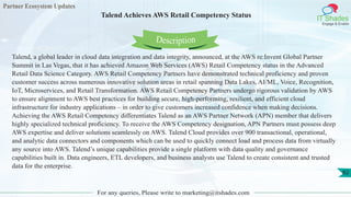 Partner Ecosystem Updates
IT Shades
Engage & Enable
Talend Achieves AWS Retail Competency Status
For any queries, Please write to marketing@itshades.com
82
Talend, a global leader in cloud data integration and data integrity, announced, at the AWS re:Invent Global Partner
Summit in Las Vegas, that it has achieved Amazon Web Services (AWS) Retail Competency status in the Advanced
Retail Data Science Category. AWS Retail Competency Partners have demonstrated technical proficiency and proven
customer success across numerous innovative solution areas in retail spanning Data Lakes, AI/ML, Voice, Recognition,
IoT, Microservices, and Retail Transformation. AWS Retail Competency Partners undergo rigorous validation by AWS
to ensure alignment to AWS best practices for building secure, high-performing, resilient, and efficient cloud
infrastructure for industry applications – in order to give customers increased confidence when making decisions.
Achieving the AWS Retail Competency differentiates Talend as an AWS Partner Network (APN) member that delivers
highly specialized technical proficiency. To receive the AWS Competency designation, APN Partners must possess deep
AWS expertise and deliver solutions seamlessly on AWS. Talend Cloud provides over 900 transactional, operational,
and analytic data connectors and components which can be used to quickly connect load and process data from virtually
any source into AWS. Talend’s unique capabilities provide a single platform with data quality and governance
capabilities built in. Data engineers, ETL developers, and business analysts use Talend to create consistent and trusted
data for the enterprise.
Description
 
