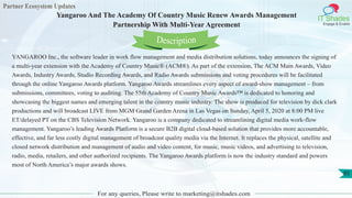 Partner Ecosystem Updates
IT Shades
Engage & Enable
Yangaroo And The Academy Of Country Music Renew Awards Management
Partnership With Multi-Year Agreement
For any queries, Please write to marketing@itshades.com
85
YANGAROO Inc., the software leader in work flow management and media distribution solutions, today announces the signing of
a multi-year extension with the Academy of Country Music® (ACM®). As part of the extension, The ACM Main Awards, Video
Awards, Industry Awards, Studio Recording Awards, and Radio Awards submissions and voting procedures will be facilitated
through the online Yangaroo Awards platform. Yangaroo Awards streamlines every aspect of award-show management – from
submissions, committees, voting to auditing. The 55th Academy of Country Music Awards™ is dedicated to honoring and
showcasing the biggest names and emerging talent in the country music industry. The show is produced for television by dick clark
productions and will broadcast LIVE from MGM Grand Garden Arena in Las Vegas on Sunday, April 5, 2020 at 8:00 PM live
ET/delayed PT on the CBS Television Network. Yangaroo is a company dedicated to streamlining digital media work-flow
management. Yangaroo’s leading Awards Platform is a secure B2B digital cloud-based solution that provides more accountable,
effective, and far less costly digital management of broadcast quality media via the Internet. It replaces the physical, satellite and
closed network distribution and management of audio and video content, for music, music videos, and advertising to television,
radio, media, retailers, and other authorized recipients. The Yangaroo Awards platform is now the industry standard and powers
most of North America’s major awards shows.
Description
 