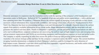 Miscellaneous Updates
IT Shades
Engage & Enable
Dataminr Brings Real-time Event & Risk Detection to Australia and New Zealand
For any queries, Please write to marketing@itshades.com
87
Dataminr announces its expansion into the Australian market with the opening of the company’s ANZ headquarters and
operations centre in Melbourne. Relied on 24/7 by hundreds of private and public sector organizations -- with a global user
base spanning more than 70 countries -- Dataminr detects the earliest signals of emerging events and risks so that clients
can know critical information first, respond with confidence, and manage crises more effectively. Headquartered in New
York City, Dataminr has been revolutionising real-time event and risk detection for a decade. Dataminr detects the earliest
signals from publicly available information across social media, blogs, information sensors, and the deep/dark web and
generates the earliest real-time alerts. Thanks to Dataminr’s capabilities, private and public sector organisations are able to
solve real-world problems: corporate enterprises are uncovering the earliest signs of high-impact events and emerging risks,
and government organizations and NGOs are accelerating emergency and humanitarian response on local and global scales.
The company is rapidly expanding its sales force across the globe to keep up with growing global product demand.
Australia is the newest strategic pillar and base for the company’s expansion across the APAC region. The current bushfires
ravaging Australia demonstrate a situation in which Dataminr’s platform could be leveraged for early detection of
high-impact events. Dataminr’s real-time alerts could help first responders, regional businesses, and media outlets inform
and protect residents, homes, and business assets.
Description
 