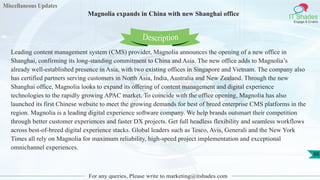 Miscellaneous Updates
IT Shades
Engage & Enable
Magnolia expands in China with new Shanghai office
For any queries, Please write to marketing@itshades.com
88
Leading content management system (CMS) provider, Magnolia announces the opening of a new office in
Shanghai, confirming its long-standing commitment to China and Asia. The new office adds to Magnolia’s
already well-established presence in Asia, with two existing offices in Singapore and Vietnam. The company also
has certified partners serving customers in North Asia, India, Australia and New Zealand. Through the new
Shanghai office, Magnolia looks to expand its offering of content management and digital experience
technologies to the rapidly growing APAC market. To coincide with the office opening, Magnolia has also
launched its first Chinese website to meet the growing demands for best of breed enterprise CMS platforms in the
region. Magnolia is a leading digital experience software company. We help brands outsmart their competition
through better customer experiences and faster DX projects. Get full headless flexibility and seamless workflows
across best-of-breed digital experience stacks. Global leaders such as Tesco, Avis, Generali and the New York
Times all rely on Magnolia for maximum reliability, high-speed project implementation and exceptional
omnichannel experiences.
Description
 