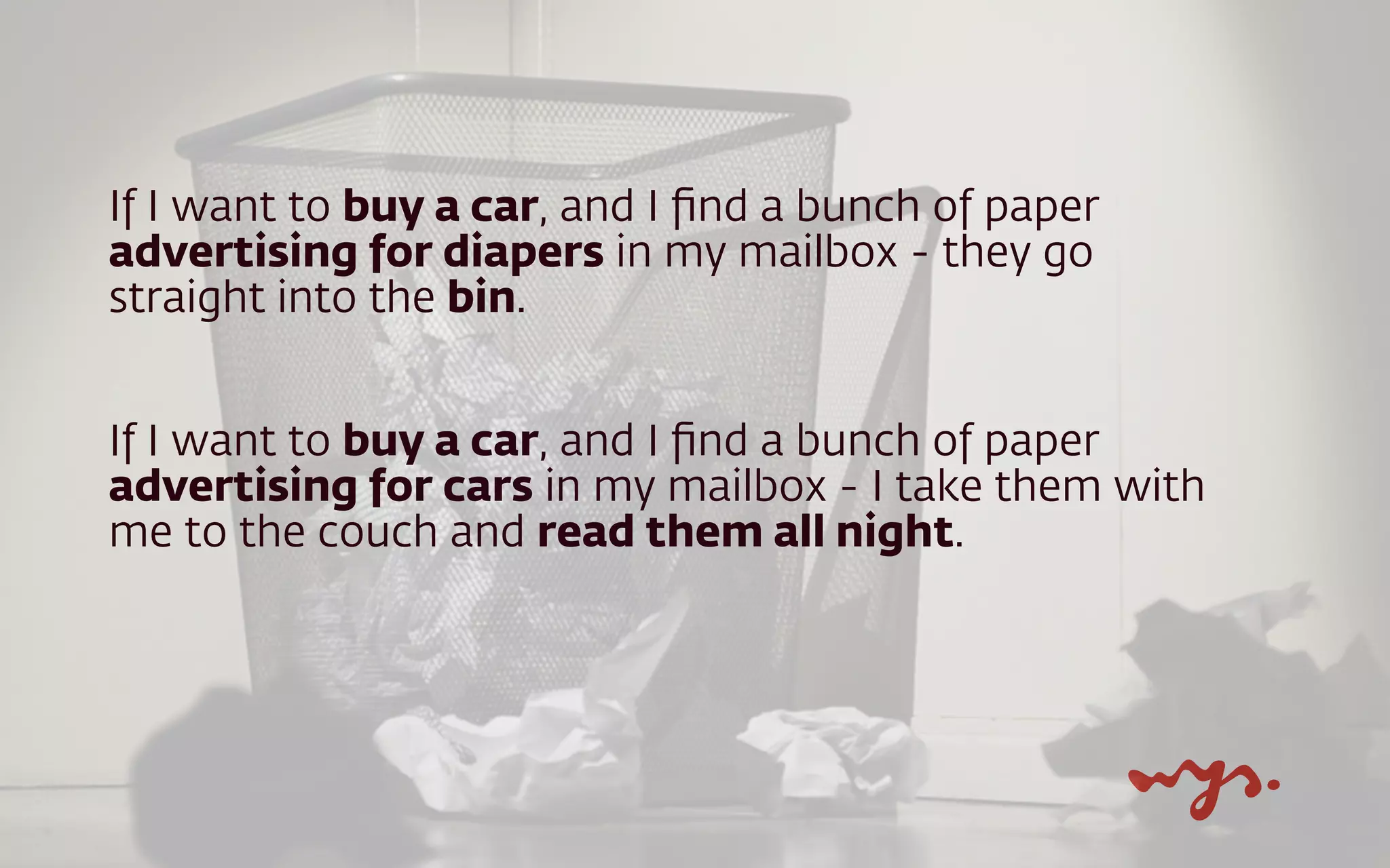 If I want to buy a car, and I ﬁnd a bunch of paper
advertising for diapers in my mailbox - they go
straight into the bin.
If I want to buy a car, and I ﬁnd a bunch of paper
advertising for cars in my mailbox - I take them with
me to the couch and read them all night.
 