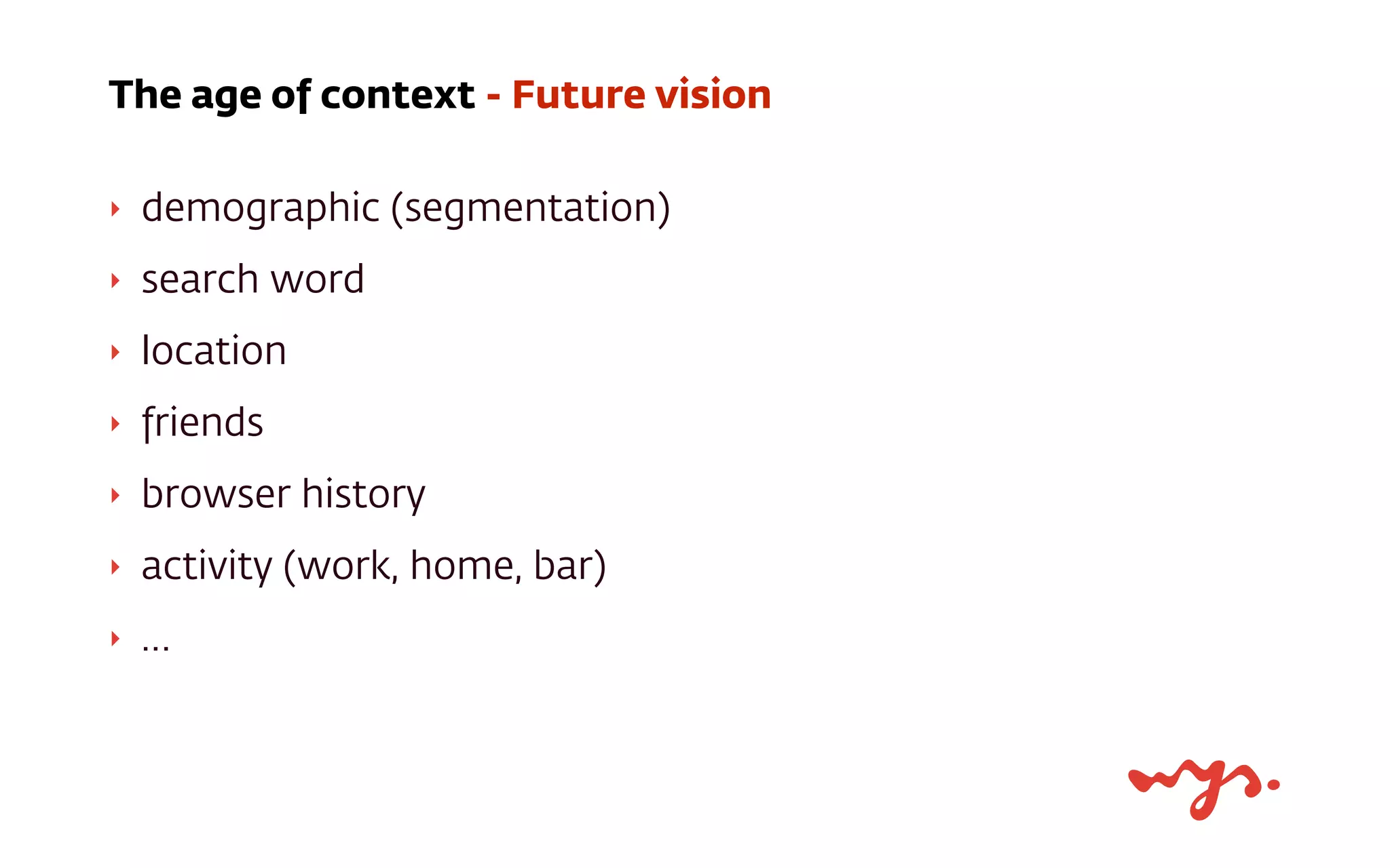 ‣ demographic (segmentation)
‣ search word
‣ location
‣ friends
‣ browser history
‣ activity (work, home, bar)
‣ …
The age of context - Future vision
 