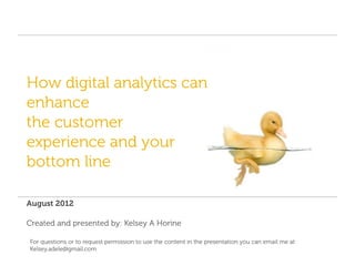How digital analytics can
enhance
the customer
experience and your
bottom line

August 2012

Created and presented by: Kelsey A Horine

For questions or to request permission to use the content in the presentation you can email me at
Kelsey.adele@gmail.com
 