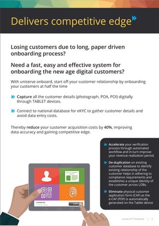 PROOF OF ADDRESS &
IDENTITY
SUBMIT
Delivers competitive edge
uniserve™ Onboard | 2
Losing customers due to long, paper driven
onboarding process?
Need a fast, easy and eﬀective system for
onboarding the new age digital customers?
With uniserve onboard, start oﬀ your customer relationship by onboarding
your customers at half the time
Capture all the customer details (photograph, POA, POI) digitally
through TABLET devices.
Connect to national database for eKYC to gather customer details and
avoid data entry costs.
Thereby reduce your customer acquisition costs by 40%, improving
data accuracy and gaining competitive edge.
Accelerate your veriﬁcation
process through automated
workﬂow and in-turn improve
your revenue realization period.
De-duplication on existing
customer database to identify
existing relationship of the
customer helps in adhering to
compliance requirements and
establishes a unique identity of
the customer across LOBs.
Eliminate physical customer
application form (CAF) as the
e-CAF (PDF) is automatically
generated on the Tablet device
 