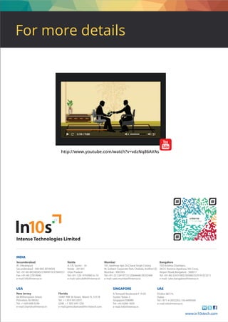 Secunderabad
A1,Vikrampuri
Secunderabad - 500 009.AP,INDIA
Tel:+91-40-44558585/27849019/27844551
Fax:+91-40-27819040
e-mail:info@intense.in
Mumbai
101,Vaishnav Apt,Dr.Charat Singh Colony
Nr.Solitare Corporate Park,Chakala,Andheri (E)
Mumbai - 400 093.
Tel:+91-22-32419713/32064648/28253400
e-mail:sales.mumbai@intense.in
Bangalore
103,Krishna Chambers,
20/21,Konena Agrahara,5th Cross,
Airport Road,Bangalore - 560017
Tel:+91-80-324 91083/30588333/9741922511
e-mail: sales.bangalore@intense.in
Noida
A-1/E,Sector - 16
Noida - 201301
Uttar Pradesh
Tel:+91-120- 4743900 to 10
e-mail:sales.delhi@intense.in
INDIA
Intense Technologies Limited
USA
9,Temasek Boulevard # 19-05
Suntec Tower 2
Singapore 038989
Tel:+65-8288-1859
e-mail:info@intense.in
SINGAPORE
www.in10stech.com
P.O.Box 88174,
Dubai
Tel:+971-4-2653202 / 56-6499568
e-mail:info@intense.in
UAE
66 Witherspoon Street,
Princeton,NJ 08542
Tel:+1-609 688 0248
e-mail:chandru@intense.in
New Jersey
10481 NW 36 Street, Miami FL 33178
Tel: +1 954 545 2037,
GSM: +1 305 509 1250
e-mail:jaime.diamand@in10stech.com
Florida
http://www.youtube.com/watch?v=vdzNq86AVAs
For more details
 