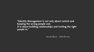 “Identity Management is not only about control and
keeping the wrong people out;
It is about building relationships and inviting the right
people in.”
Gerald Horst - CEO Everett
 