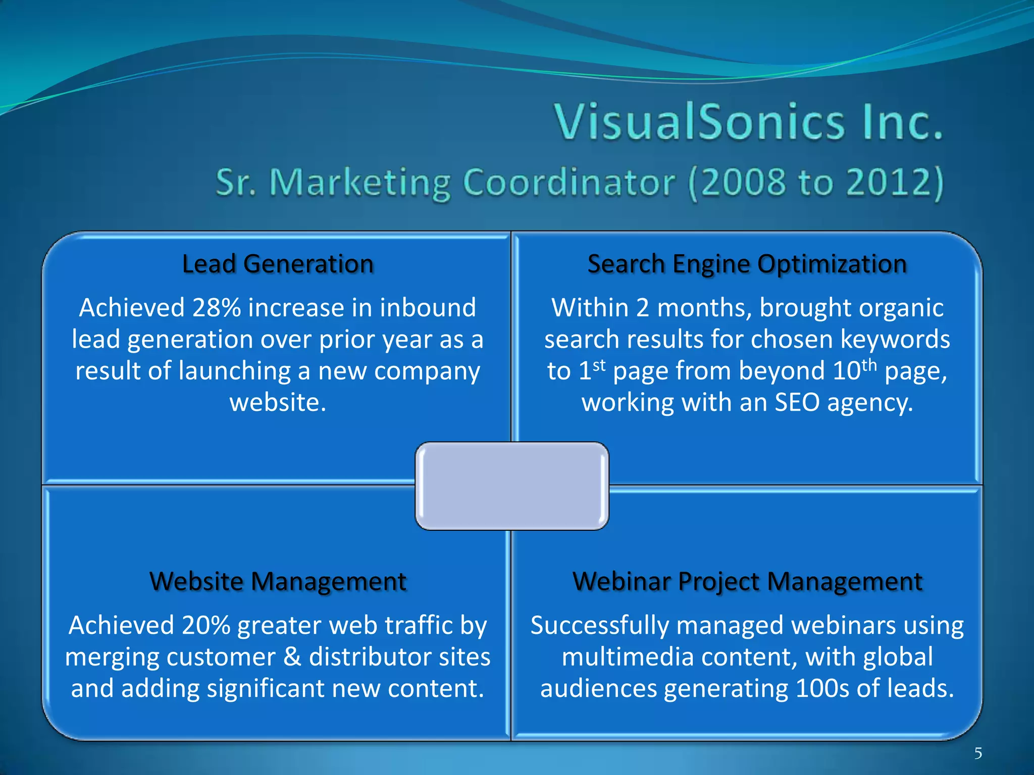 Lead Generation                   Search Engine Optimization
 Achieved 28% increase in inbound        Within 2 months, brought organic
lead generation over prior year as a    search results for chosen keywords
 result of launching a new company      to 1st page from beyond 10th page,
               website.                    working with an SEO agency.




       Website Management                 Webinar Project Management
Achieved 20% greater web traffic by    Successfully managed webinars using
merging customer & distributor sites      multimedia content, with global
and adding significant new content.     audiences generating 100s of leads.

                                                                              5
 