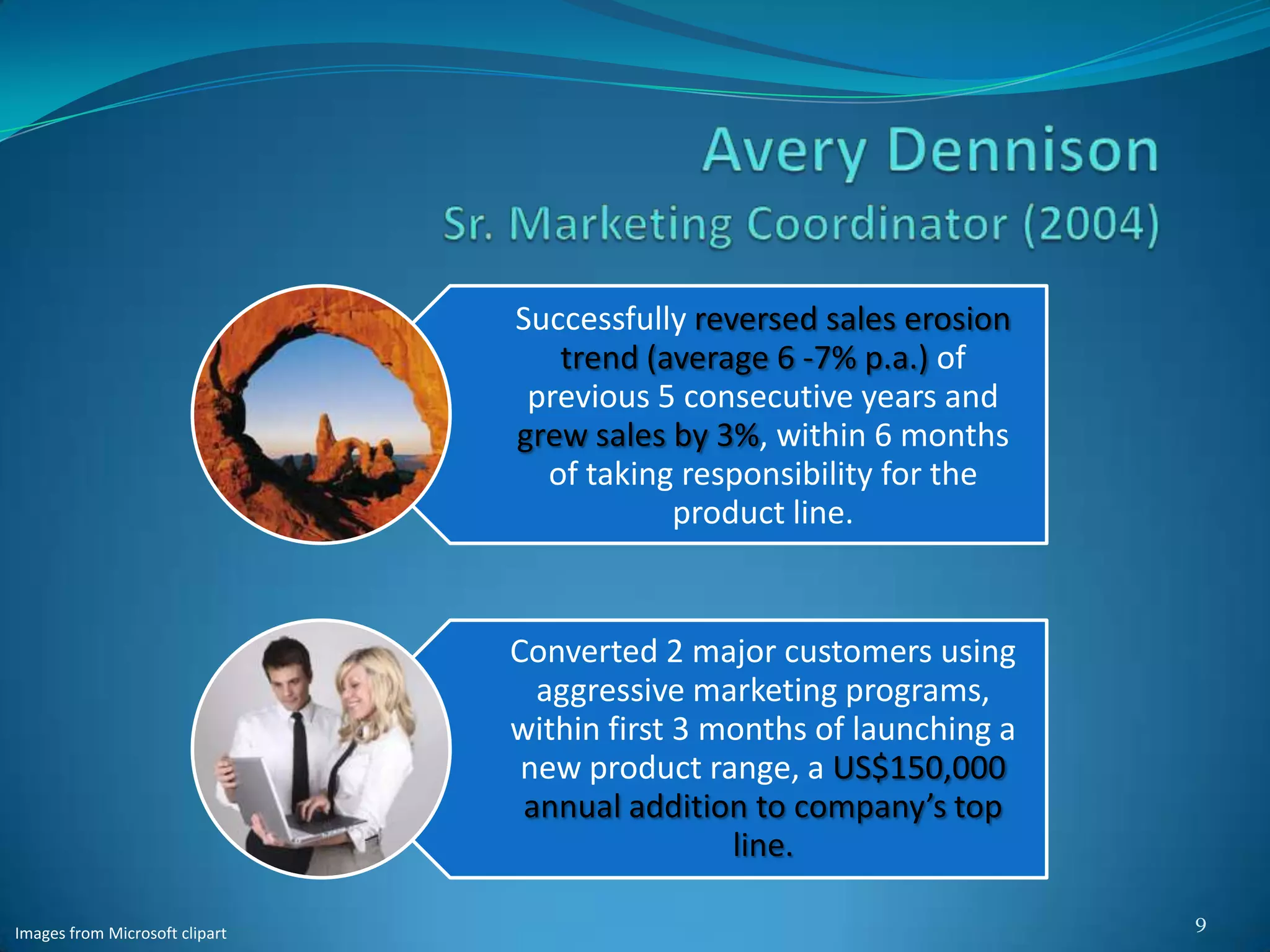 Successfully reversed sales erosion
                                   trend (average 6 -7% p.a.) of
                                 previous 5 consecutive years and
                                grew sales by 3%, within 6 months
                                  of taking responsibility for the
                                           product line.


                                Converted 2 major customers using
                                  aggressive marketing programs,
                                within first 3 months of launching a
                                 new product range, a US$150,000
                                 annual addition to company’s top
                                                line.

                                                                       9
Images from Microsoft clipart
 