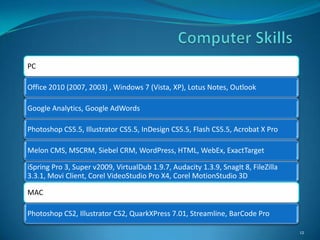 PC

Office 2010 (2007, 2003) , Windows 7 (Vista, XP), Lotus Notes, Outlook

Google Analytics, Google AdWords

Photoshop CS5.5, Illustrator CS5.5, InDesign CS5.5, Flash CS5.5, Acrobat X Pro

Melon CMS, MSCRM, Siebel CRM, WordPress, HTML, WebEx, ExactTarget

iSpring Pro 3, Super v2009, VirtualDub 1.9.7, Audacity 1.3.9, SnagIt 8, FileZilla
3.3.1, Movi Client, Corel VideoStudio Pro X4, Corel MotionStudio 3D

MAC

Photoshop CS2, Illustrator CS2, QuarkXPress 7.01, Streamline, BarCode Pro

                                                                                    12
 