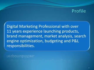 Digital Marketing Professional with over
11 years experience launching products,
brand management, market analysis, search
engine optimization, budgeting and P&L
responsibilities.



                                            2
 