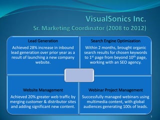 Lead Generation                   Search Engine Optimization
 Achieved 28% increase in inbound        Within 2 months, brought organic
lead generation over prior year as a    search results for chosen keywords
 result of launching a new company      to 1st page from beyond 10th page,
               website.                    working with an SEO agency.




       Website Management                 Webinar Project Management
Achieved 20% greater web traffic by    Successfully managed webinars using
merging customer & distributor sites      multimedia content, with global
and adding significant new content.     audiences generating 100s of leads.

                                                                              5
 