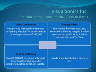 Video Conferences                       Training Videos
 Successfully managed conferences          Shot videos & screen captures,
with many hospitals & universities in   recorded audio and merged 3 video
  US, saving in excess of $50,000.        streams and audio for upload to
                                             customer site and YouTube.




        Desktop Publishing
Saved $100,000 in collateral & trade    …trade show booth skins, banners,
    show development costs by                         etc.
designing posters, brochure inserts..

                                                                            6
 