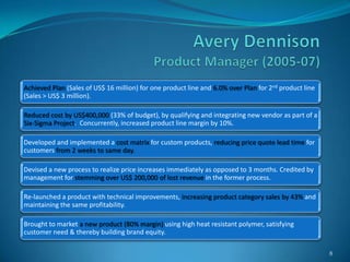 Achieved Plan (Sales of US$ 16 million) for one product line and 6.0% over Plan for 2nd product line
(Sales > US$ 3 million).

Reduced cost by US$400,000 (33% of budget), by qualifying and integrating new vendor as part of a
Six-Sigma Project. Concurrently, increased product line margin by 10%.

Developed and implemented a cost matrix for custom products, reducing price quote lead time for
customers from 2 weeks to same day.

Devised a new process to realize price increases immediately as opposed to 3 months. Credited by
management for stemming over US$ 200,000 of lost revenue in the former process.

Re-launched a product with technical improvements, increasing product category sales by 43% and
maintaining the same profitability.

Brought to market a new product (80% margin) using high heat resistant polymer, satisfying
customer need & thereby building brand equity.

                                                                                                       8
 