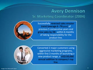 Successfully reversed sales erosion
                                   trend (average 6 -7% p.a.) of
                                 previous 5 consecutive years and
                                grew sales by 3%, within 6 months
                                  of taking responsibility for the
                                           product line.


                                Converted 2 major customers using
                                  aggressive marketing programs,
                                within first 3 months of launching a
                                 new product range, a US$150,000
                                 annual addition to company’s top
                                                line.

                                                                       9
Images from Microsoft clipart
 