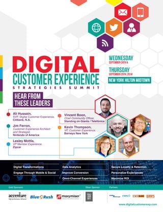 DIGITAL
CUSTOMEREXPERIENCES T R A T E G I E S S U M M I T
Hear from
these leaders
www.digitalcustomerexp.com
WednesdaySeptember 24th &
ThursdaySeptember 25th, 2014
New York Hilton Midtown
Ali Hussain,
SVP, Digital Customer Experience,
Citibank, N.A.
Jim Ferron,
Customer Experience Architect
and Strategist,
Nintendo of America
Lesley Mottla,
VP Member Experience,
Zipcar
Vincent Boon,
Chief Community Officer,
Standing on Giants / Telefónica
Kevin Thompson,
VP, Customer Experience,
Barneys New York
Digital Transformations
Engage Through Mobile & Social
Data Analytics
Improve Conversion
Omni-Channel Experiences
Secure Loyalty & Retention
Personalize Experiences
Maximize ROI
d
Gold Sponsors Silver Sponsor Partners
 