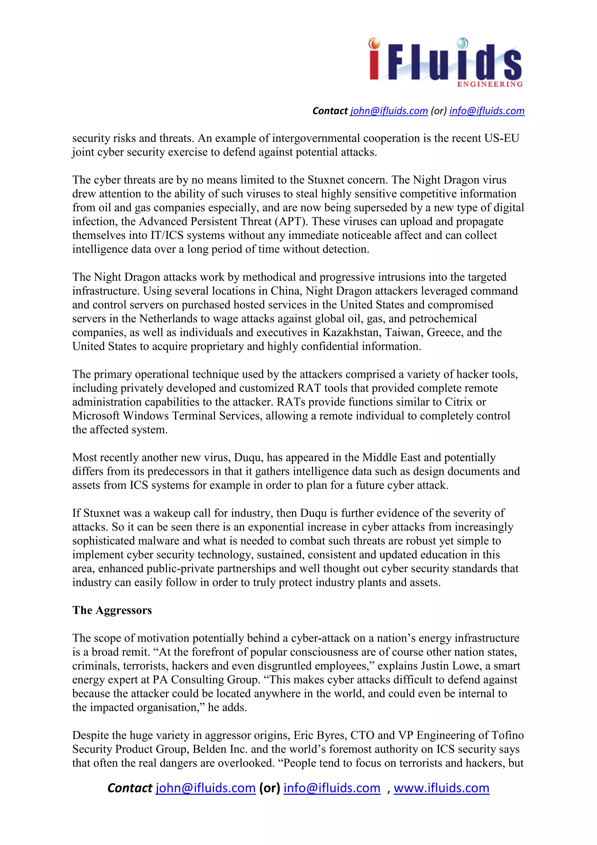 Contact john@ifluids.com (or) info@ifluids.com
Contact john@ifluids.com (or) info@ifluids.com , www.ifluids.com
security risks and threats. An example of intergovernmental cooperation is the recent US-EU
joint cyber security exercise to defend against potential attacks.
The cyber threats are by no means limited to the Stuxnet concern. The Night Dragon virus
drew attention to the ability of such viruses to steal highly sensitive competitive information
from oil and gas companies especially, and are now being superseded by a new type of digital
infection, the Advanced Persistent Threat (APT). These viruses can upload and propagate
themselves into IT/ICS systems without any immediate noticeable affect and can collect
intelligence data over a long period of time without detection.
The Night Dragon attacks work by methodical and progressive intrusions into the targeted
infrastructure. Using several locations in China, Night Dragon attackers leveraged command
and control servers on purchased hosted services in the United States and compromised
servers in the Netherlands to wage attacks against global oil, gas, and petrochemical
companies, as well as individuals and executives in Kazakhstan, Taiwan, Greece, and the
United States to acquire proprietary and highly confidential information.
The primary operational technique used by the attackers comprised a variety of hacker tools,
including privately developed and customized RAT tools that provided complete remote
administration capabilities to the attacker. RATs provide functions similar to Citrix or
Microsoft Windows Terminal Services, allowing a remote individual to completely control
the affected system.
Most recently another new virus, Duqu, has appeared in the Middle East and potentially
differs from its predecessors in that it gathers intelligence data such as design documents and
assets from ICS systems for example in order to plan for a future cyber attack.
If Stuxnet was a wakeup call for industry, then Duqu is further evidence of the severity of
attacks. So it can be seen there is an exponential increase in cyber attacks from increasingly
sophisticated malware and what is needed to combat such threats are robust yet simple to
implement cyber security technology, sustained, consistent and updated education in this
area, enhanced public-private partnerships and well thought out cyber security standards that
industry can easily follow in order to truly protect industry plants and assets.
The Aggressors
The scope of motivation potentially behind a cyber-attack on a nation’s energy infrastructure
is a broad remit. “At the forefront of popular consciousness are of course other nation states,
criminals, terrorists, hackers and even disgruntled employees,” explains Justin Lowe, a smart
energy expert at PA Consulting Group. “This makes cyber attacks difficult to defend against
because the attacker could be located anywhere in the world, and could even be internal to
the impacted organisation,” he adds.
Despite the huge variety in aggressor origins, Eric Byres, CTO and VP Engineering of Tofino
Security Product Group, Belden Inc. and the world’s foremost authority on ICS security says
that often the real dangers are overlooked. “People tend to focus on terrorists and hackers, but
 