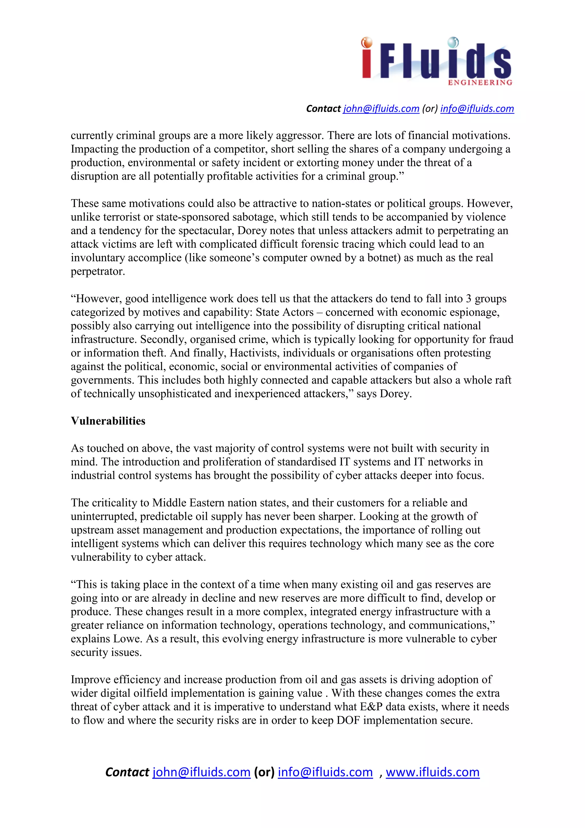 Contact john@ifluids.com (or) info@ifluids.com
Contact john@ifluids.com (or) info@ifluids.com , www.ifluids.com
currently criminal groups are a more likely aggressor. There are lots of financial motivations.
Impacting the production of a competitor, short selling the shares of a company undergoing a
production, environmental or safety incident or extorting money under the threat of a
disruption are all potentially profitable activities for a criminal group.”
These same motivations could also be attractive to nation-states or political groups. However,
unlike terrorist or state-sponsored sabotage, which still tends to be accompanied by violence
and a tendency for the spectacular, Dorey notes that unless attackers admit to perpetrating an
attack victims are left with complicated difficult forensic tracing which could lead to an
involuntary accomplice (like someone’s computer owned by a botnet) as much as the real
perpetrator.
“However, good intelligence work does tell us that the attackers do tend to fall into 3 groups
categorized by motives and capability: State Actors – concerned with economic espionage,
possibly also carrying out intelligence into the possibility of disrupting critical national
infrastructure. Secondly, organised crime, which is typically looking for opportunity for fraud
or information theft. And finally, Hactivists, individuals or organisations often protesting
against the political, economic, social or environmental activities of companies of
governments. This includes both highly connected and capable attackers but also a whole raft
of technically unsophisticated and inexperienced attackers,” says Dorey.
Vulnerabilities
As touched on above, the vast majority of control systems were not built with security in
mind. The introduction and proliferation of standardised IT systems and IT networks in
industrial control systems has brought the possibility of cyber attacks deeper into focus.
The criticality to Middle Eastern nation states, and their customers for a reliable and
uninterrupted, predictable oil supply has never been sharper. Looking at the growth of
upstream asset management and production expectations, the importance of rolling out
intelligent systems which can deliver this requires technology which many see as the core
vulnerability to cyber attack.
“This is taking place in the context of a time when many existing oil and gas reserves are
going into or are already in decline and new reserves are more difficult to find, develop or
produce. These changes result in a more complex, integrated energy infrastructure with a
greater reliance on information technology, operations technology, and communications,”
explains Lowe. As a result, this evolving energy infrastructure is more vulnerable to cyber
security issues.
Improve efficiency and increase production from oil and gas assets is driving adoption of
wider digital oilfield implementation is gaining value . With these changes comes the extra
threat of cyber attack and it is imperative to understand what E&P data exists, where it needs
to flow and where the security risks are in order to keep DOF implementation secure.
 