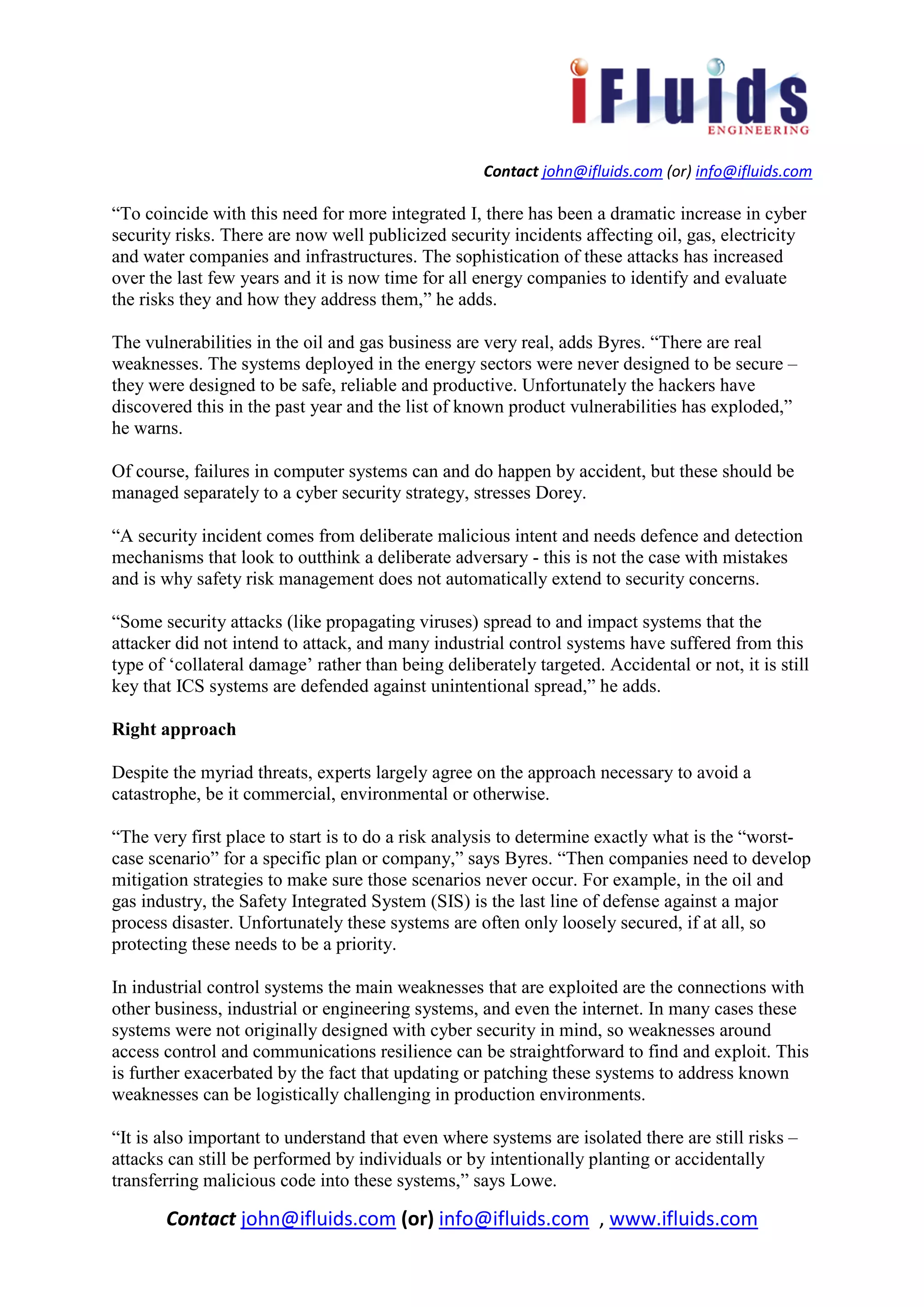 Contact john@ifluids.com (or) info@ifluids.com
Contact john@ifluids.com (or) info@ifluids.com , www.ifluids.com
“To coincide with this need for more integrated I, there has been a dramatic increase in cyber
security risks. There are now well publicized security incidents affecting oil, gas, electricity
and water companies and infrastructures. The sophistication of these attacks has increased
over the last few years and it is now time for all energy companies to identify and evaluate
the risks they and how they address them,” he adds.
The vulnerabilities in the oil and gas business are very real, adds Byres. “There are real
weaknesses. The systems deployed in the energy sectors were never designed to be secure –
they were designed to be safe, reliable and productive. Unfortunately the hackers have
discovered this in the past year and the list of known product vulnerabilities has exploded,”
he warns.
Of course, failures in computer systems can and do happen by accident, but these should be
managed separately to a cyber security strategy, stresses Dorey.
“A security incident comes from deliberate malicious intent and needs defence and detection
mechanisms that look to outthink a deliberate adversary - this is not the case with mistakes
and is why safety risk management does not automatically extend to security concerns.
“Some security attacks (like propagating viruses) spread to and impact systems that the
attacker did not intend to attack, and many industrial control systems have suffered from this
type of ‘collateral damage’ rather than being deliberately targeted. Accidental or not, it is still
key that ICS systems are defended against unintentional spread,” he adds.
Right approach
Despite the myriad threats, experts largely agree on the approach necessary to avoid a
catastrophe, be it commercial, environmental or otherwise.
“The very first place to start is to do a risk analysis to determine exactly what is the “worst-
case scenario” for a specific plan or company,” says Byres. “Then companies need to develop
mitigation strategies to make sure those scenarios never occur. For example, in the oil and
gas industry, the Safety Integrated System (SIS) is the last line of defense against a major
process disaster. Unfortunately these systems are often only loosely secured, if at all, so
protecting these needs to be a priority.
In industrial control systems the main weaknesses that are exploited are the connections with
other business, industrial or engineering systems, and even the internet. In many cases these
systems were not originally designed with cyber security in mind, so weaknesses around
access control and communications resilience can be straightforward to find and exploit. This
is further exacerbated by the fact that updating or patching these systems to address known
weaknesses can be logistically challenging in production environments.
“It is also important to understand that even where systems are isolated there are still risks –
attacks can still be performed by individuals or by intentionally planting or accidentally
transferring malicious code into these systems,” says Lowe.
 