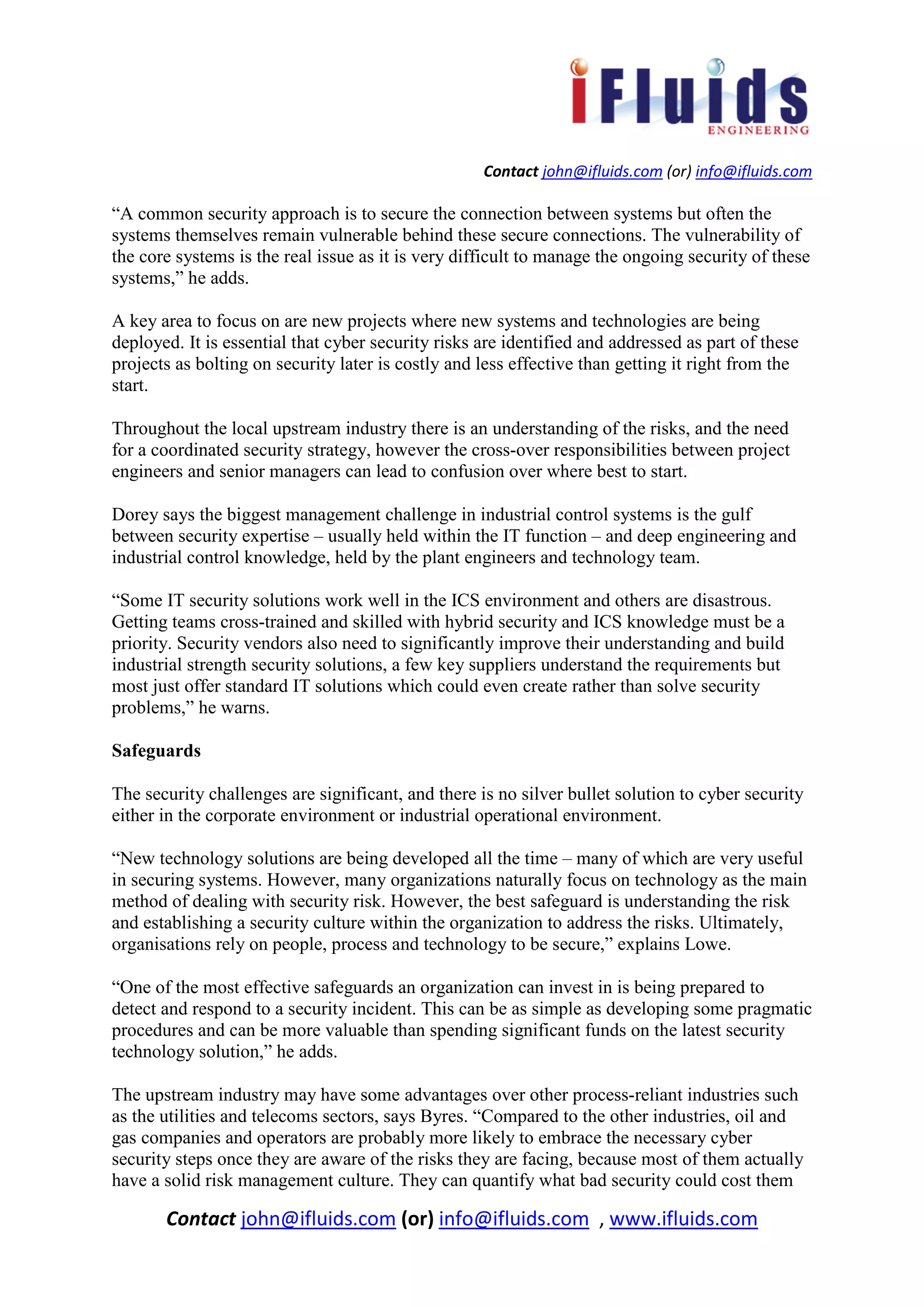 Contact john@ifluids.com (or) info@ifluids.com
Contact john@ifluids.com (or) info@ifluids.com , www.ifluids.com
“A common security approach is to secure the connection between systems but often the
systems themselves remain vulnerable behind these secure connections. The vulnerability of
the core systems is the real issue as it is very difficult to manage the ongoing security of these
systems,” he adds.
A key area to focus on are new projects where new systems and technologies are being
deployed. It is essential that cyber security risks are identified and addressed as part of these
projects as bolting on security later is costly and less effective than getting it right from the
start.
Throughout the local upstream industry there is an understanding of the risks, and the need
for a coordinated security strategy, however the cross-over responsibilities between project
engineers and senior managers can lead to confusion over where best to start.
Dorey says the biggest management challenge in industrial control systems is the gulf
between security expertise – usually held within the IT function – and deep engineering and
industrial control knowledge, held by the plant engineers and technology team.
“Some IT security solutions work well in the ICS environment and others are disastrous.
Getting teams cross-trained and skilled with hybrid security and ICS knowledge must be a
priority. Security vendors also need to significantly improve their understanding and build
industrial strength security solutions, a few key suppliers understand the requirements but
most just offer standard IT solutions which could even create rather than solve security
problems,” he warns.
Safeguards
The security challenges are significant, and there is no silver bullet solution to cyber security
either in the corporate environment or industrial operational environment.
“New technology solutions are being developed all the time – many of which are very useful
in securing systems. However, many organizations naturally focus on technology as the main
method of dealing with security risk. However, the best safeguard is understanding the risk
and establishing a security culture within the organization to address the risks. Ultimately,
organisations rely on people, process and technology to be secure,” explains Lowe.
“One of the most effective safeguards an organization can invest in is being prepared to
detect and respond to a security incident. This can be as simple as developing some pragmatic
procedures and can be more valuable than spending significant funds on the latest security
technology solution,” he adds.
The upstream industry may have some advantages over other process-reliant industries such
as the utilities and telecoms sectors, says Byres. “Compared to the other industries, oil and
gas companies and operators are probably more likely to embrace the necessary cyber
security steps once they are aware of the risks they are facing, because most of them actually
have a solid risk management culture. They can quantify what bad security could cost them
 