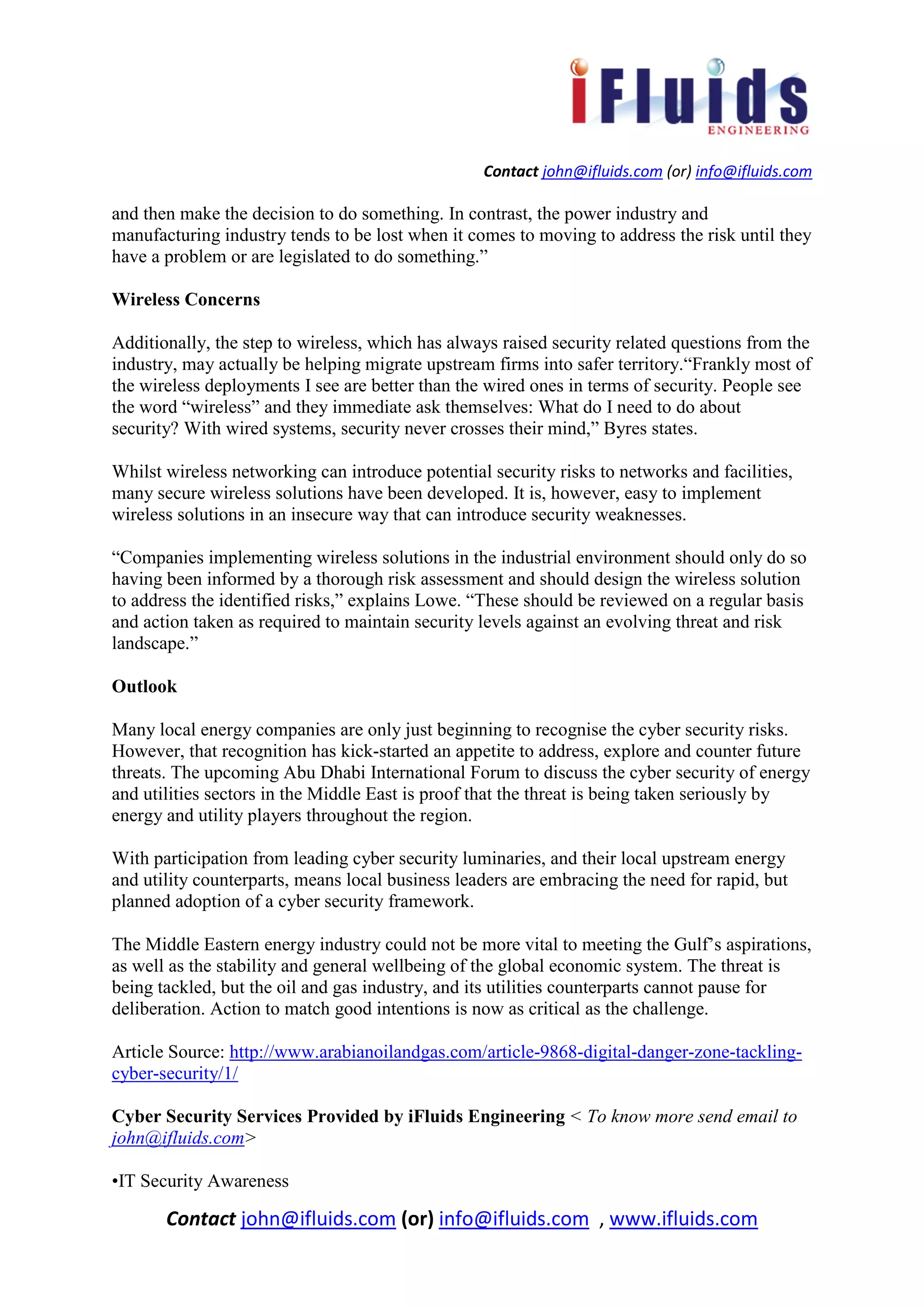 Contact john@ifluids.com (or) info@ifluids.com
Contact john@ifluids.com (or) info@ifluids.com , www.ifluids.com
and then make the decision to do something. In contrast, the power industry and
manufacturing industry tends to be lost when it comes to moving to address the risk until they
have a problem or are legislated to do something.”
Wireless Concerns
Additionally, the step to wireless, which has always raised security related questions from the
industry, may actually be helping migrate upstream firms into safer territory.“Frankly most of
the wireless deployments I see are better than the wired ones in terms of security. People see
the word “wireless” and they immediate ask themselves: What do I need to do about
security? With wired systems, security never crosses their mind,” Byres states.
Whilst wireless networking can introduce potential security risks to networks and facilities,
many secure wireless solutions have been developed. It is, however, easy to implement
wireless solutions in an insecure way that can introduce security weaknesses.
“Companies implementing wireless solutions in the industrial environment should only do so
having been informed by a thorough risk assessment and should design the wireless solution
to address the identified risks,” explains Lowe. “These should be reviewed on a regular basis
and action taken as required to maintain security levels against an evolving threat and risk
landscape.”
Outlook
Many local energy companies are only just beginning to recognise the cyber security risks.
However, that recognition has kick-started an appetite to address, explore and counter future
threats. The upcoming Abu Dhabi International Forum to discuss the cyber security of energy
and utilities sectors in the Middle East is proof that the threat is being taken seriously by
energy and utility players throughout the region.
With participation from leading cyber security luminaries, and their local upstream energy
and utility counterparts, means local business leaders are embracing the need for rapid, but
planned adoption of a cyber security framework.
The Middle Eastern energy industry could not be more vital to meeting the Gulf’s aspirations,
as well as the stability and general wellbeing of the global economic system. The threat is
being tackled, but the oil and gas industry, and its utilities counterparts cannot pause for
deliberation. Action to match good intentions is now as critical as the challenge.
Article Source: http://www.arabianoilandgas.com/article-9868-digital-danger-zone-tackling-
cyber-security/1/
Cyber Security Services Provided by iFluids Engineering < To know more send email to
john@ifluids.com>
•IT Security Awareness
 