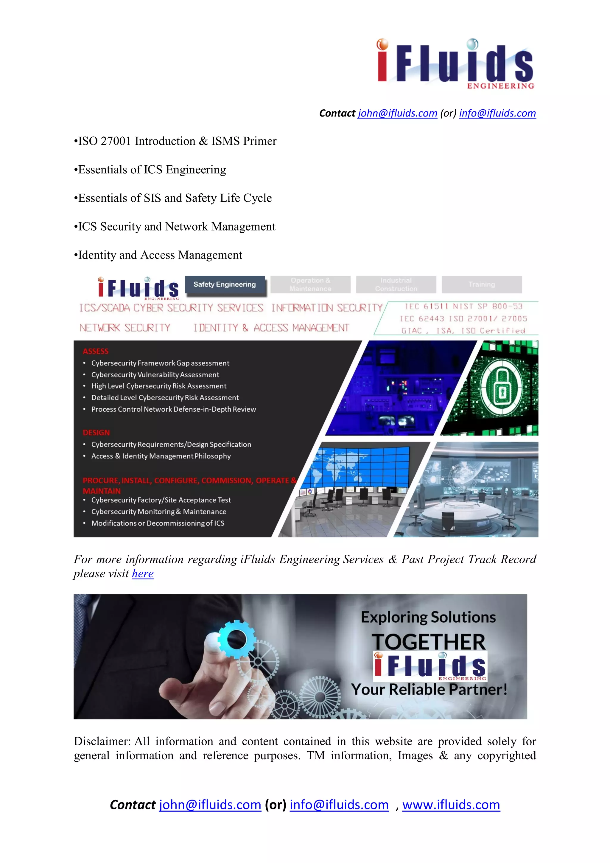 Contact john@ifluids.com (or) info@ifluids.com
Contact john@ifluids.com (or) info@ifluids.com , www.ifluids.com
•ISO 27001 Introduction & ISMS Primer
•Essentials of ICS Engineering
•Essentials of SIS and Safety Life Cycle
•ICS Security and Network Management
•Identity and Access Management
For more information regarding iFluids Engineering Services & Past Project Track Record
please visit here
Disclaimer: All information and content contained in this website are provided solely for
general information and reference purposes. TM information, Images & any copyrighted
 