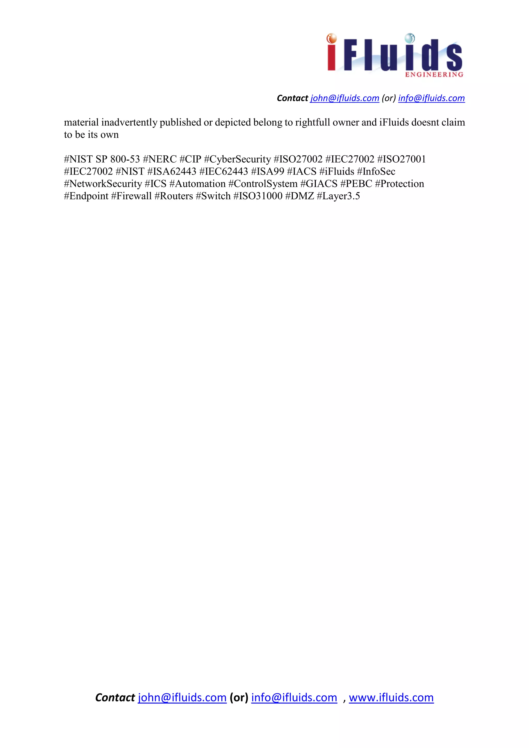 Contact john@ifluids.com (or) info@ifluids.com
Contact john@ifluids.com (or) info@ifluids.com , www.ifluids.com
material inadvertently published or depicted belong to rightfull owner and iFluids doesnt claim
to be its own
#NIST SP 800-53 #NERC #CIP #CyberSecurity #ISO27002 #IEC27002 #ISO27001
#IEC27002 #NIST #ISA62443 #IEC62443 #ISA99 #IACS #iFluids #InfoSec
#NetworkSecurity #ICS #Automation #ControlSystem #GIACS #PEBC #Protection
#Endpoint #Firewall #Routers #Switch #ISO31000 #DMZ #Layer3.5
 
