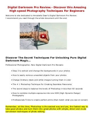 Digital Darkroom Pro Review.- Discover this Amazing
High speed Photography Techniques For Beginners
Welcome to site dedicated to Annabella Dean’s Digital Darkroom Pro Review.
I recommend you read through the whole document until the end.
Discover The Secret Techniques For Unlocking Pure Digital
Darkroom Magic…
Professional Photographer, Now Digital Darkroom Pro Reveals:
• Step 3 to extract and change the backgrounds in your photos
• How to easily remove unwanted objects from your photos
• Change Ordinary black and white images turning them in color
• The # 1 Photoshop Technique for Creating Seamless Panorama
• The secret steps to balance the levels of Photoshop in less than 60 seconds
• How to combine multiple exposures into one HDR (High Dynamic Range)
Photography
• Professionals Tricks to create perfect prints (that match what you see on screen)
Remember, at this time, Photoshop is the easiest way and yes, the fastest way to
take good photos and turn them into great photos with simple, direct and crude
conversion techniques of photo editing.
 