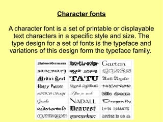 Character fonts
A character font is a set of printable or displayable
text characters in a specific style and size. The
type design for a set of fonts is the typeface and
variations of this design form the typeface family.
 