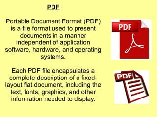 PDF
Portable Document Format (PDF)
is a file format used to present
documents in a manner
independent of application
software, hardware, and operating
systems.
Each PDF file encapsulates a
complete description of a fixed-
layout flat document, including the
text, fonts, graphics, and other
information needed to display.
 