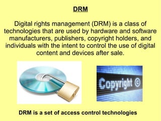 DRM
Digital rights management (DRM) is a class of
technologies that are used by hardware and software
manufacturers, publishers, copyright holders, and
individuals with the intent to control the use of digital
content and devices after sale.
DRM is a set of access control technologies
 