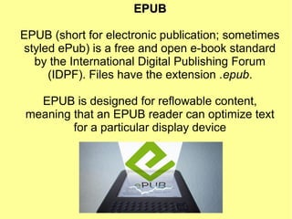 EPUBEPUB
EPUB (short for electronic publication; sometimes
styled ePub) is a free and open e-book standard
by the International Digital Publishing Forum
(IDPF). Files have the extension .epub.
EPUB is designed for reflowable content,
meaning that an EPUB reader can optimize text
for a particular display device
 